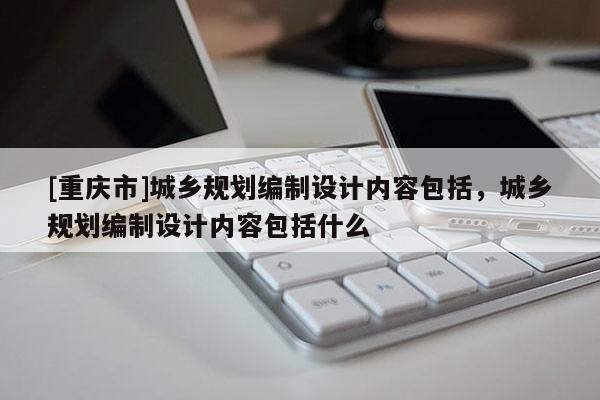 [重慶市]城鄉規劃編制設計內容包括，城鄉規劃編制設計內容包括什么