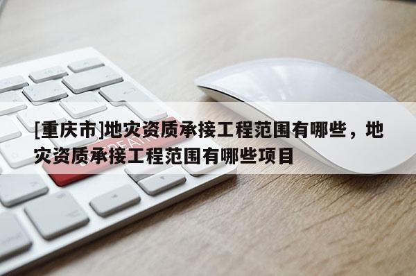 [重慶市]地災(zāi)資質(zhì)承接工程范圍有哪些，地災(zāi)資質(zhì)承接工程范圍有哪些項(xiàng)目