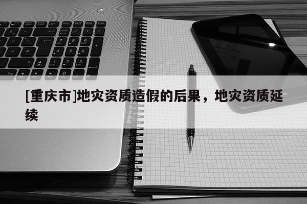 [重慶市]地災資質(zhì)造假的后果，地災資質(zhì)延續(xù)