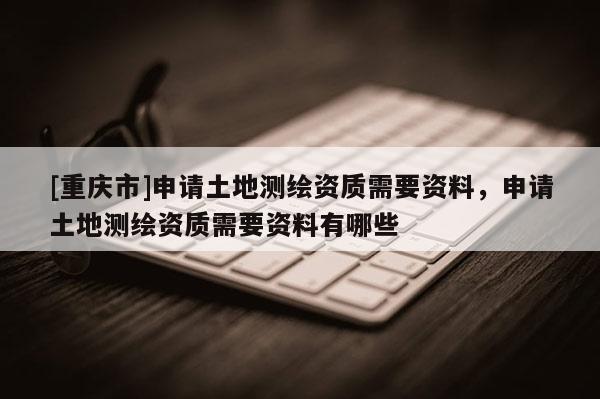 [重慶市]申請土地測繪資質需要資料，申請土地測繪資質需要資料有哪些