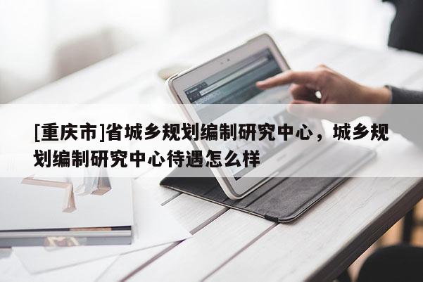 [重慶市]省城鄉規劃編制研究中心，城鄉規劃編制研究中心待遇怎么樣