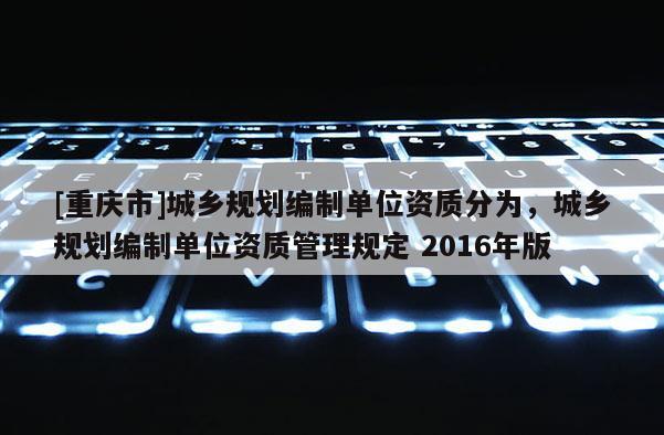 [重慶市]城鄉規劃編制單位資質分為，城鄉規劃編制單位資質管理規定 2016年版