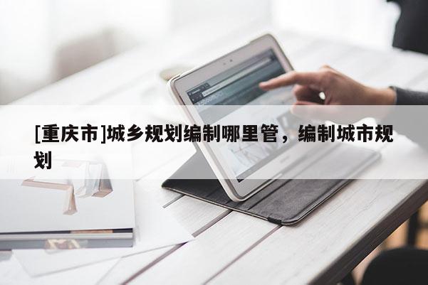 [重慶市]城鄉規劃編制哪里管，編制城市規劃