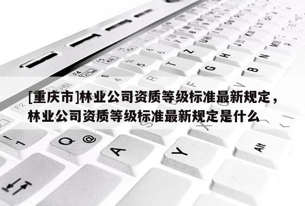 [重慶市]林業(yè)公司資質等級標準最新規(guī)定，林業(yè)公司資質等級標準最新規(guī)定是什么