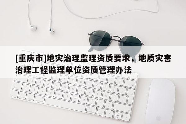 [重慶市]地災治理監理資質要求，地質災害治理工程監理單位資質管理辦法
