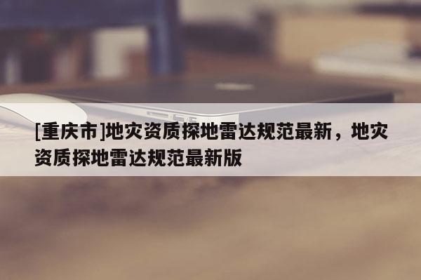 [重慶市]地災(zāi)資質(zhì)探地雷達(dá)規(guī)范最新，地災(zāi)資質(zhì)探地雷達(dá)規(guī)范最新版
