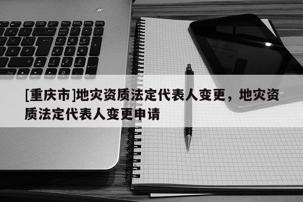 [重慶市]地災資質法定代表人變更，地災資質法定代表人變更申請
