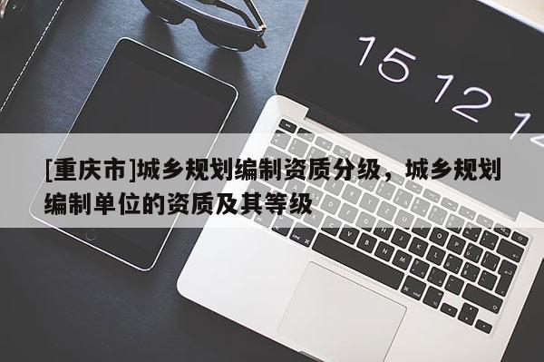 [重慶市]城鄉規劃編制資質分級，城鄉規劃編制單位的資質及其等級