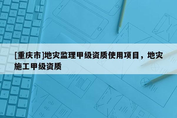 [重慶市]地災監理甲級資質使用項目，地災施工甲級資質