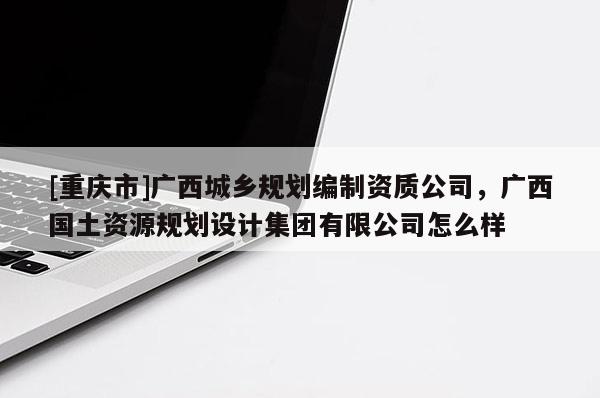 [重慶市]廣西城鄉(xiāng)規(guī)劃編制資質(zhì)公司，廣西國土資源規(guī)劃設(shè)計集團有限公司怎么樣
