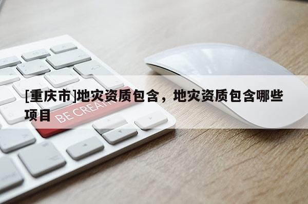 [重慶市]地災(zāi)資質(zhì)包含，地災(zāi)資質(zhì)包含哪些項(xiàng)目