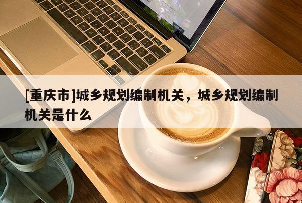 [重慶市]城鄉規劃編制機關，城鄉規劃編制機關是什么