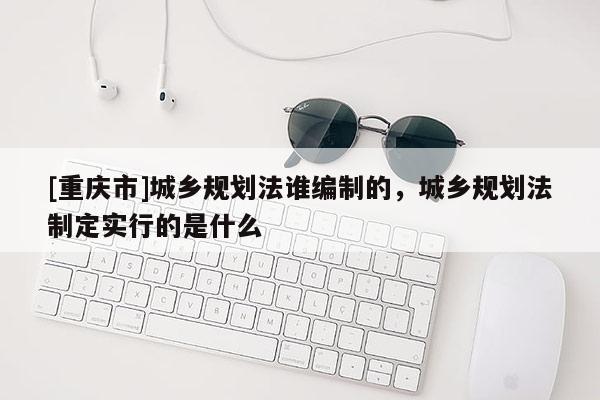 [重慶市]城鄉規劃法誰編制的，城鄉規劃法制定實行的是什么