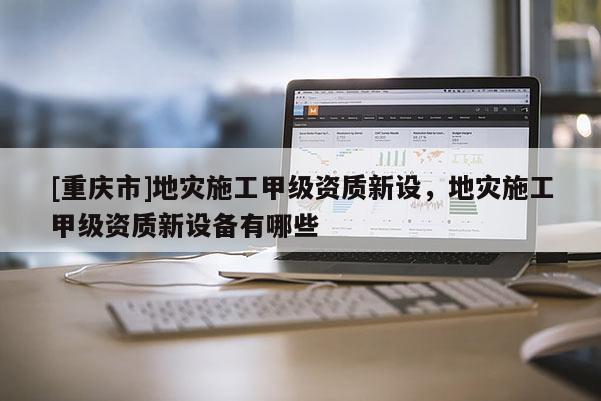[重慶市]地災施工甲級資質新設，地災施工甲級資質新設備有哪些