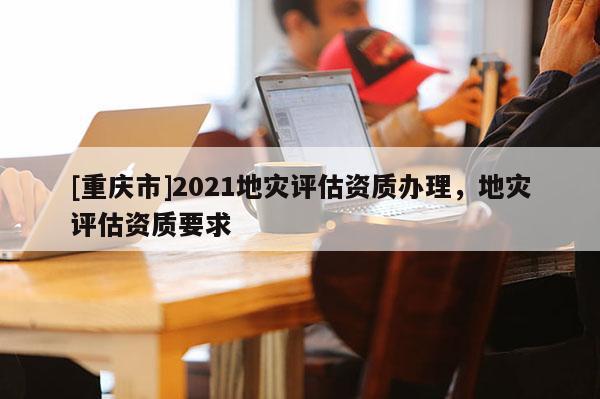[重慶市]2021地災評估資質辦理，地災評估資質要求