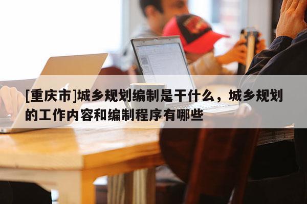 [重慶市]城鄉規劃編制是干什么，城鄉規劃的工作內容和編制程序有哪些