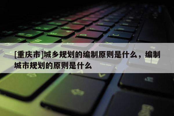 [重慶市]城鄉規劃的編制原則是什么，編制城市規劃的原則是什么