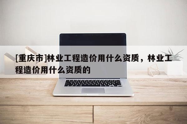 [重慶市]林業(yè)工程造價(jià)用什么資質(zhì)，林業(yè)工程造價(jià)用什么資質(zhì)的