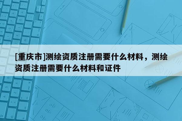 [重慶市]測繪資質注冊需要什么材料，測繪資質注冊需要什么材料和證件