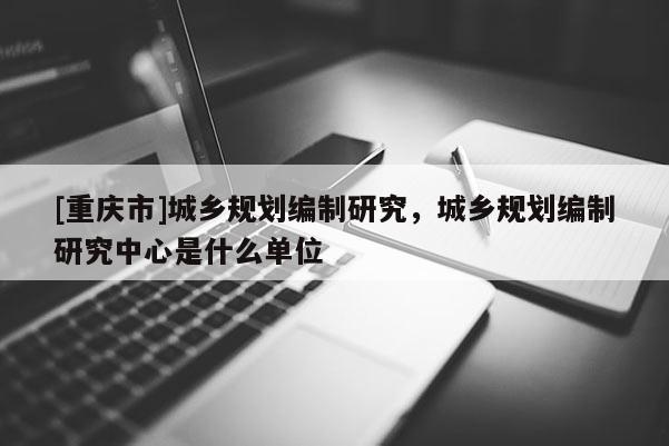 [重慶市]城鄉(xiāng)規(guī)劃編制研究，城鄉(xiāng)規(guī)劃編制研究中心是什么單位