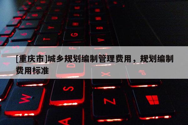 [重慶市]城鄉規劃編制管理費用，規劃編制費用標準