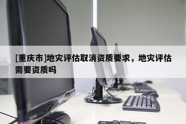 [重慶市]地災評估取消資質要求，地災評估需要資質嗎