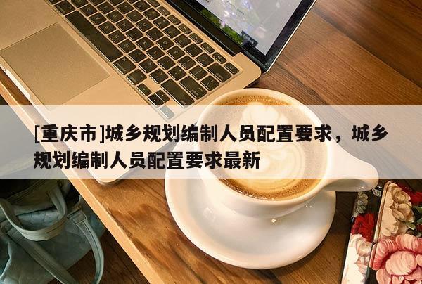 [重慶市]城鄉(xiāng)規(guī)劃編制人員配置要求，城鄉(xiāng)規(guī)劃編制人員配置要求最新
