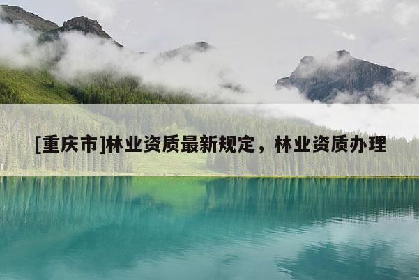 [重慶市]林業資質最新規定，林業資質辦理