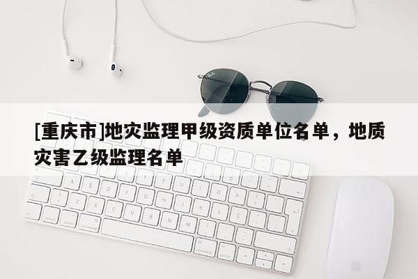 [重慶市]地災監理甲級資質單位名單，地質災害乙級監理名單