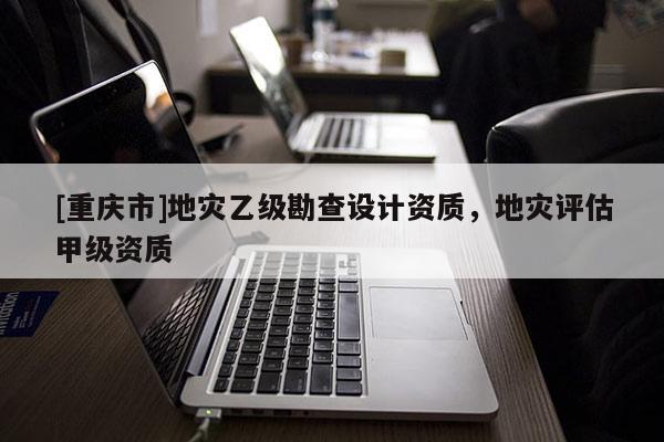 [重慶市]地災乙級勘查設計資質，地災評估甲級資質