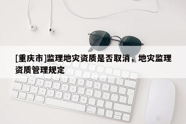 [重慶市]監(jiān)理地災資質(zhì)是否取消，地災監(jiān)理資質(zhì)管理規(guī)定