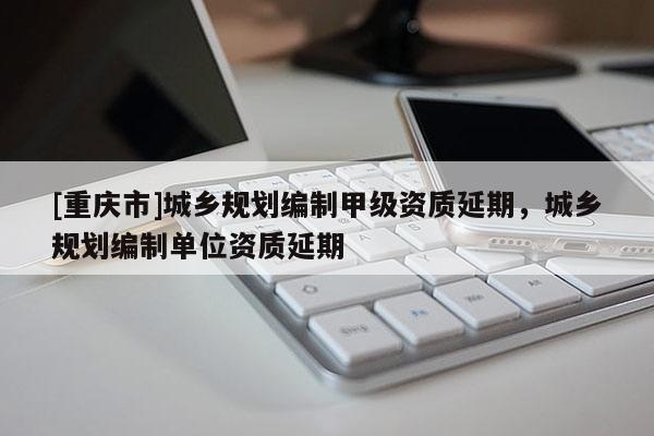 [重慶市]城鄉規劃編制甲級資質延期，城鄉規劃編制單位資質延期