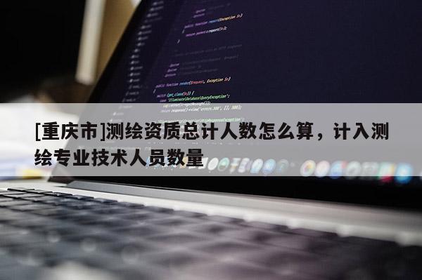 [重慶市]測(cè)繪資質(zhì)總計(jì)人數(shù)怎么算，計(jì)入測(cè)繪專業(yè)技術(shù)人員數(shù)量