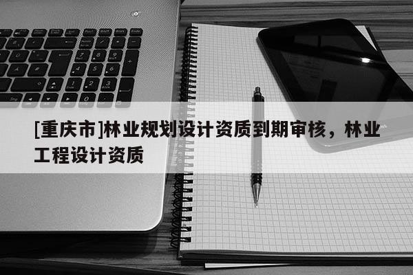 [重慶市]林業規劃設計資質到期審核，林業工程設計資質