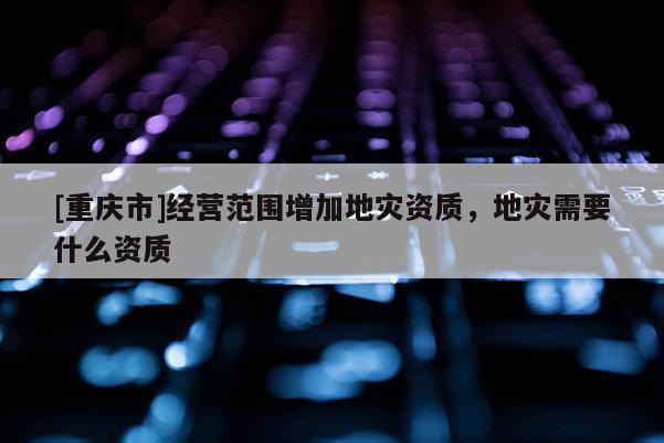 [重慶市]經(jīng)營范圍增加地災資質(zhì)，地災需要什么資質(zhì)