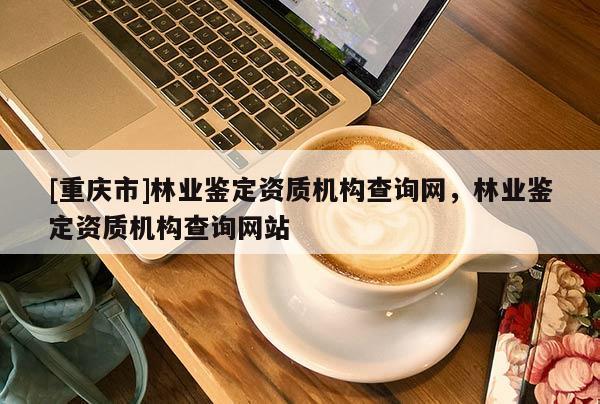 [重慶市]林業鑒定資質機構查詢網，林業鑒定資質機構查詢網站