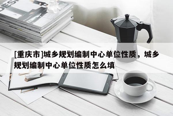 [重慶市]城鄉規劃編制中心單位性質，城鄉規劃編制中心單位性質怎么填