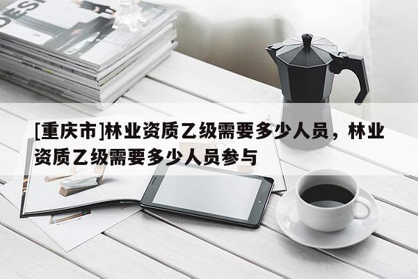 [重慶市]林業資質乙級需要多少人員，林業資質乙級需要多少人員參與