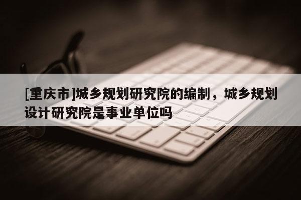 [重慶市]城鄉(xiāng)規(guī)劃研究院的編制，城鄉(xiāng)規(guī)劃設(shè)計研究院是事業(yè)單位嗎