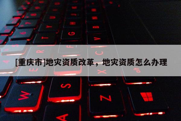 [重慶市]地災資質改革，地災資質怎么辦理