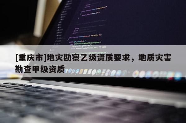 [重慶市]地災勘察乙級資質(zhì)要求，地質(zhì)災害勘查甲級資質(zhì)