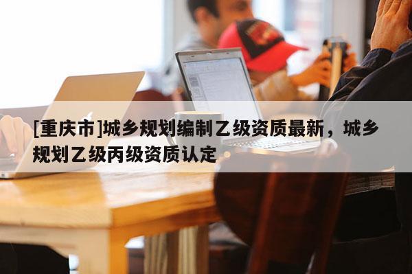 [重慶市]城鄉規劃編制乙級資質最新，城鄉規劃乙級丙級資質認定