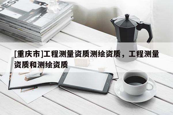 [重慶市]工程測量資質測繪資質，工程測量資質和測繪資質