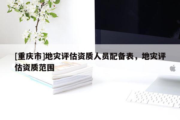 [重慶市]地災評估資質人員配備表，地災評估資質范圍