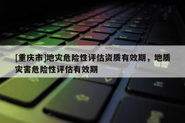 [重慶市]地災危險性評估資質有效期，地質災害危險性評估有效期