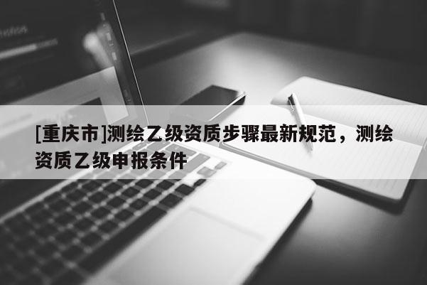[重慶市]測繪乙級資質步驟最新規范，測繪資質乙級申報條件