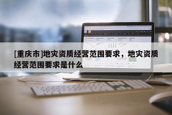 [重慶市]地災(zāi)資質(zhì)經(jīng)營(yíng)范圍要求，地災(zāi)資質(zhì)經(jīng)營(yíng)范圍要求是什么