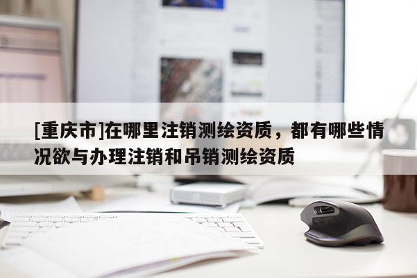 [重慶市]在哪里注銷測繪資質，都有哪些情況欲與辦理注銷和吊銷測繪資質