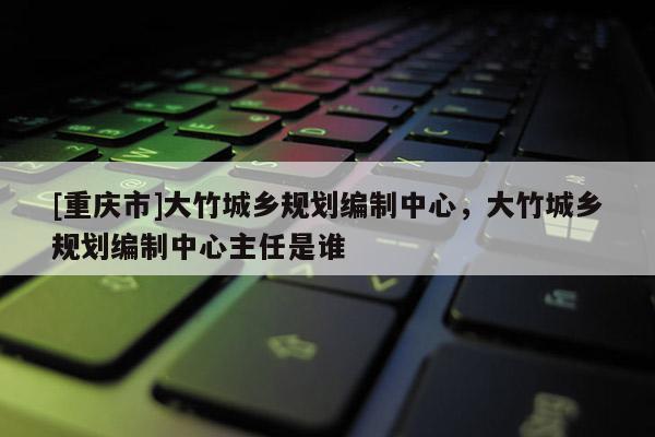[重慶市]大竹城鄉規劃編制中心，大竹城鄉規劃編制中心主任是誰