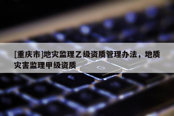 [重慶市]地災監理乙級資質管理辦法，地質災害監理甲級資質